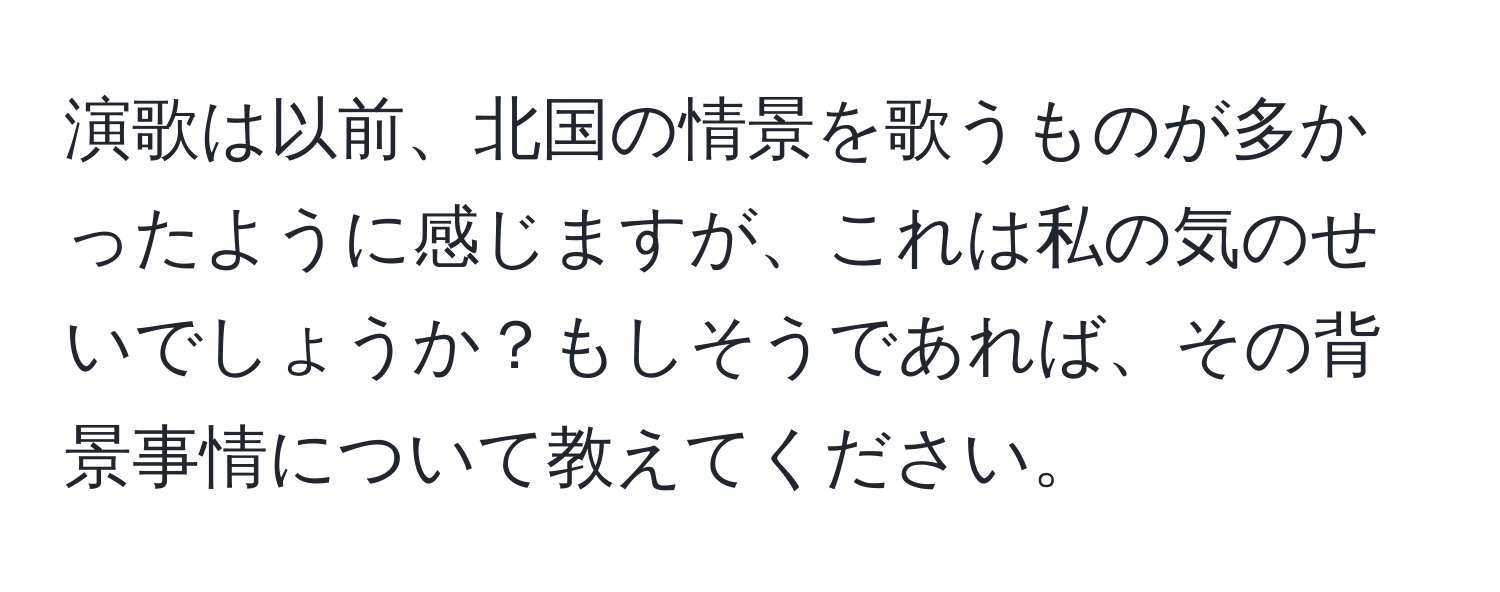 演歌は以前、北国の情景を歌うものが多かったように感じますが、これは私の気のせいでしょうか？もしそうであれば、その背景事情について教えてください。