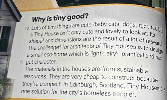 Why is tiny good? 
0 Lots of tiny things are cute (baby cats, dogs, rabbits), but 
a Tiny House isn't only cute and lovely to look at. Its 
s 1. aoe e* and dimensions are the result of a lot of research 
The challenge⁴ for architects of Tiny Houses is to design 
a small eco-home which is light^5, airy^6 , practical and has
15 got character. 
The materials in the houses are from sustainable 
resources. They are very cheap to construct because 
they're compact. In Edinburgh, Scotland, Tiny Houses are 
one solution for the city's homeless people?.