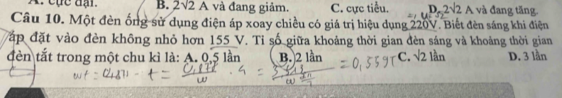 A. cực đại. B. 2sqrt(2)A và đang giảm. C. cực tiểu. D. 2sqrt(2)A và đang tăng.
=
Câu 10. Một đèn ống sử dụng điện áp xoay chiều có giá trị hiệu dụng 220V. Biết đèn sáng khi điện
Vập đặt vào đèn không nhỏ hơn 155 V. Tỉ số giữa khoảng thời gian đèn sáng và khoảng thời gian
đèn tắt trong một chu kì là: A. 0,5 lần B.) 2 lần C. sqrt(2) lần D. 3 lần