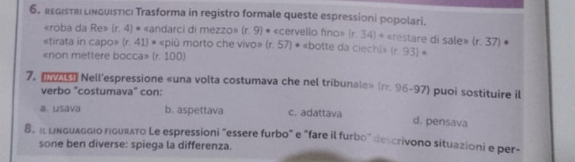 6。 rεGIsTri linguisticı Trasforma in registro formale queste espressioni popolari.
«roba da Re» (r,4) • «andarci di mezzo» (r.9) * «cervello fino» (r.34)= «restare di sale» (r,37).
«tirata in capo» (r.41) # «più morto che vivo» (r.57) • «botte da ciechi» (r.93)·
«non mettere bocca» (r. 100)
7. m9 Nell’espressione «una volta costumava che nel tribunale» (π .96-97) puoi sostituire il
verbo "costumava” con:
a. usava b. aspettava c. adattava d. pensava
8, il linguaggio figurato Le espressioni "essere furbo" e "fare il furbo" descrivono situazioni e per-
sone ben diverse: spiega la differenza.