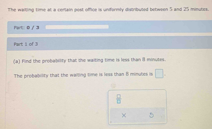 The waiting time at a certain post office is uniformly distributed between 5 and 25 minutes. 
Part: 0 / 3 
Part 1 of 3 
(a) Find the probability that the waiting time is less than 8 minutes. 
The probability that the waiting time is less than 8 minutes is □.
 □ /□  
×