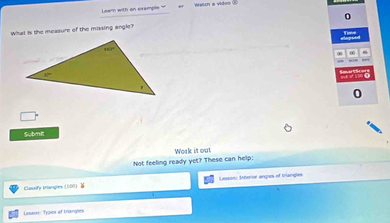 Learn with an example er Watch a video odot
0
What is the measure of the missing angie?
Time
elapsed
0 0 46
μIN mnt
SmartScore
out of 150 O
0
Submit
Work it out
Not feeling ready yet? These can help:
Classify triangies (100) Lesson: Interior angles of triangles
Lesson: Types of triangles