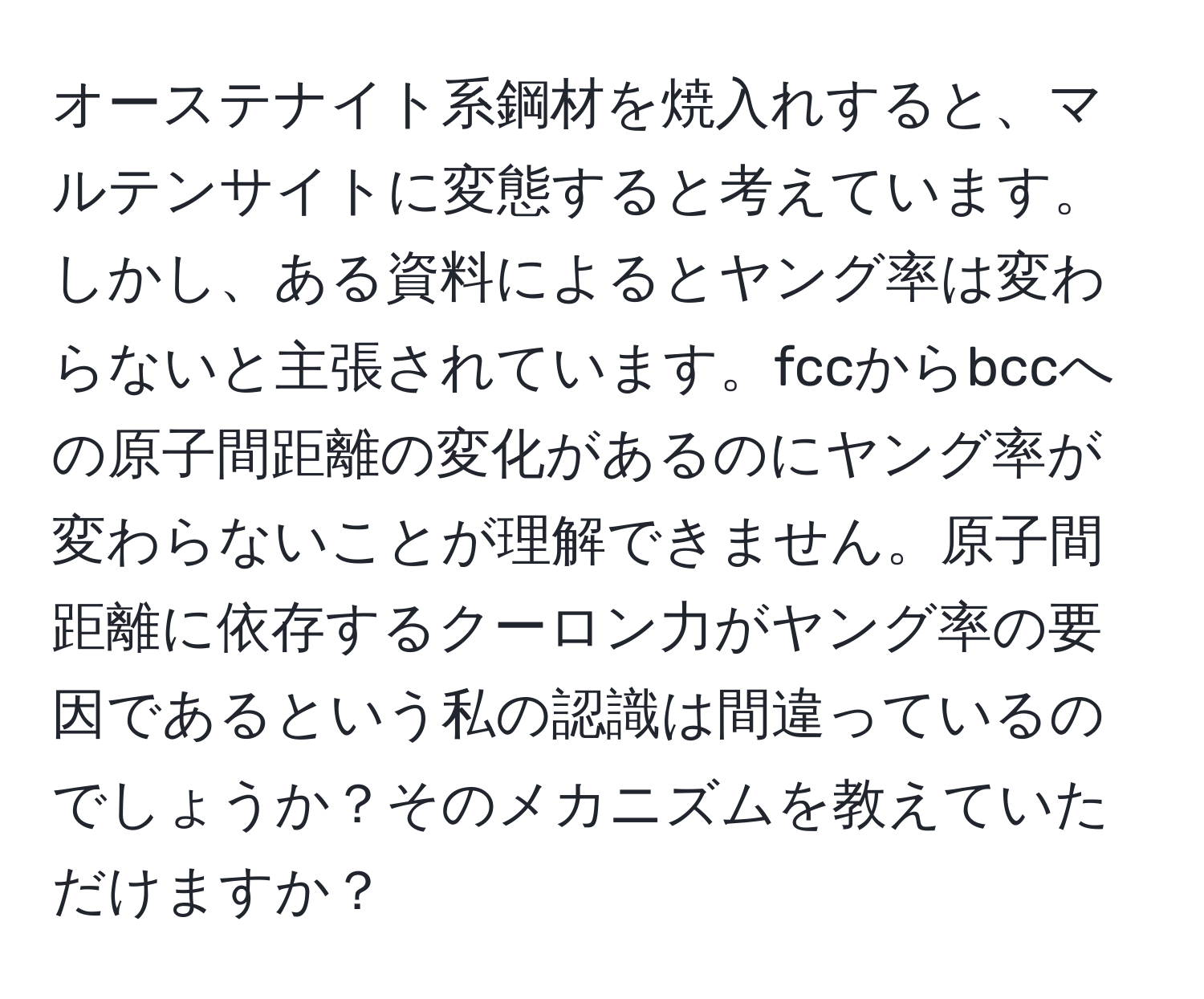 オーステナイト系鋼材を焼入れすると、マルテンサイトに変態すると考えています。しかし、ある資料によるとヤング率は変わらないと主張されています。fccからbccへの原子間距離の変化があるのにヤング率が変わらないことが理解できません。原子間距離に依存するクーロン力がヤング率の要因であるという私の認識は間違っているのでしょうか？そのメカニズムを教えていただけますか？