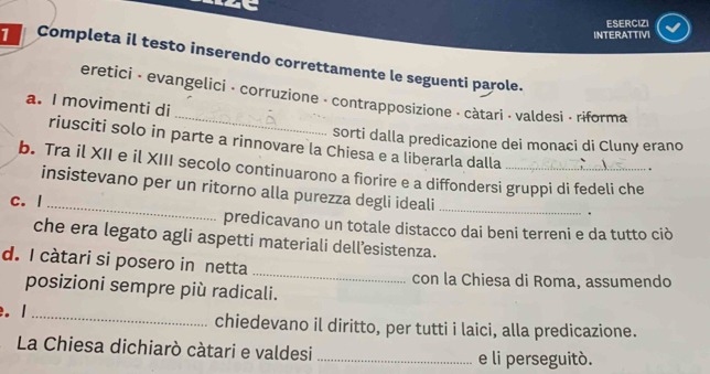 ESERCIZI 
INTERATTIVI 
1 Completa il testo inserendo correttamente le seguenti parole. 
_ 
eretici - evangelici - corruzione - contrapposizione - càtari · valdesi - riforma 
a. I movimenti di 
sorti dalla predicazione dei monaci di Cluny erano 
riusciti solo in parte a rinnovare la Chiesa e a liberarla dalla 
b. Tra il XII e il XIII secolo continuarono a fiorire e a diffondersi gruppi di fedeli che 
. 
insistevano per un ritorno alla purezza degli ideali_ 
c. I 
. 
predicavano un totale distacco dai beni terreni e da tutto ciò 
che era legato agli aspetti materiali dell’esistenza. 
d. I càtari si posero in netta 
_ 
con la Chiesa di Roma, assumendo 
posizioni sempre più radicali. 
. 1 _chiedevano il diritto, per tutti i laici, alla predicazione. 
La Chiesa dichiarò càtari e valdesi _e li perseguitó.