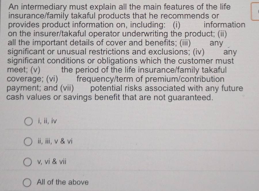 An intermediary must explain all the main features of the life
insurance/family takaful products that he recommends or
provides product information on, including: (i) information
on the insurer/takaful operator underwriting the product; (ii)
all the important details of cover and benefits; (iii) any
significant or unusual restrictions and exclusions; (iv) any
significant conditions or obligations which the customer must
meet; (v) the period of the life insurance/family takaful
coverage; (vi) 、 frequency/term of premium/contribution
payment; and (vii) potential risks associated with any future
cash values or savings benefit that are not guaranteed.
i, ii, iv
ii, iii, v & vi
v, vi & vii
All of the above