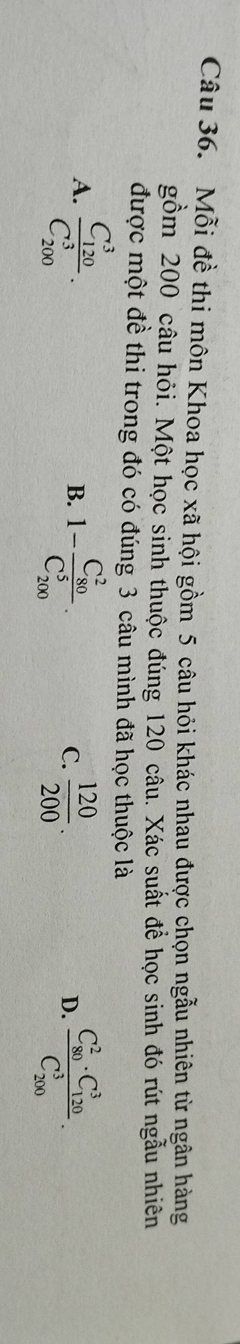 Mỗi đề thi môn Khoa học xã hội gồm 5 câu hỏi khác nhau được chọn ngẫu nhiên từ ngân hàng
gồm 200 câu hỏi. Một học sinh thuộc đúng 120 câu. Xác suất để học sinh đó rút ngẫu nhiên
được một đề thi trong đó có đúng 3 câu mình đã học thuộc là
A. frac (C_120)^3(C_200)^3.
B. 1-frac (C_80)^2(C_200)^5.  120/200 . frac (C_80)^2· C_(120)^3(C_200)^3. 
C.
D.