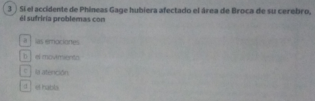 3 ) Sí el accidente de Phineas Gage hubiera afectado el área de Broca de su cerebro,
él sufriría problemas con
a las emociones
b| el movimiento.
C la atención.
d el habla.