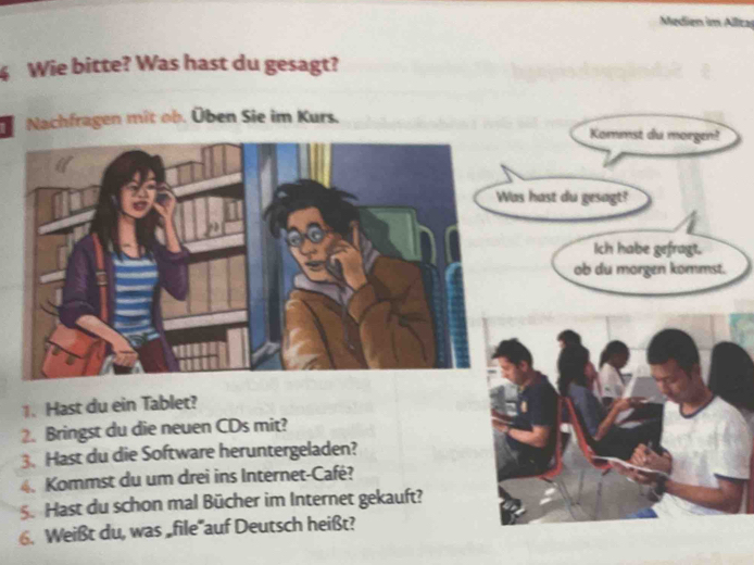 Medien im Allita 
Wie bitte? Was hast du gesagt? 
Nachfragen mit ob. Üben Sie im Kurs. 
Kommst du morgen? 
as hast du gesagt? 
Ich habe gefragt. 
ob du morgen kommst. 
1. Hast du ein Tablet? 
2. Bringst du die neuen CDs mit? 
3. Hast du die Software heruntergeladen? 
4. Kommst du um drei ins Internet-Café? 
5. Hast du schon mal Bücher im Internet gekauft? 
6. Weißt du, was „file'auf Deutsch heißt?