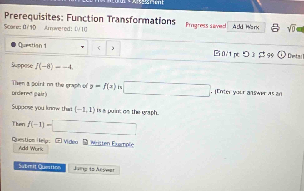 éalculus > Assessment 
Prerequisites: Function Transformations Progress saved Add Work sqrt(0) 
Score: 0/10 Answered: 0/10 

Question 1 > ① Detail 
□ 0/1 ptつ 3 % 99 
Suppose f(-8)=-4. 
Then a point on the graph of y=f(x) is □. (Enter your answer as an 
ordered pair) 
Suppose you know that (-1,1) is a point on the graph. 
Then f(-1)=□
Question Help: D Video Written Example 
Add Work 
Submit Question Jump to Answer