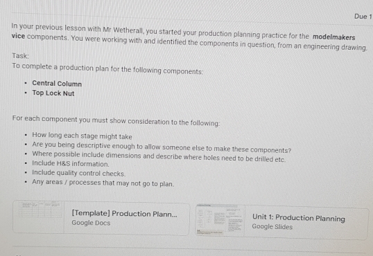 Due 1 
In your previous lesson with Mr Wetherall, you started your production planning practice for the modelmakers 
vice components. You were working with and identified the components in question, from an engineering drawing. 
Task 
To complete a production plan for the following components: 
Central Column 
Top Lock Nut 
For each component you must show consideration to the following: 
How long each stage might take 
Are you being descriptive enough to allow someone else to make these components? 
Where possible include dimensions and describe where holes need to be drilled etc. 
Include H&S information. 
Include quality control checks 
Any areas / processes that may not go to plan. 
[Template] Production Plann... Unit 1: Production Planning 
Google Docs Google Slides