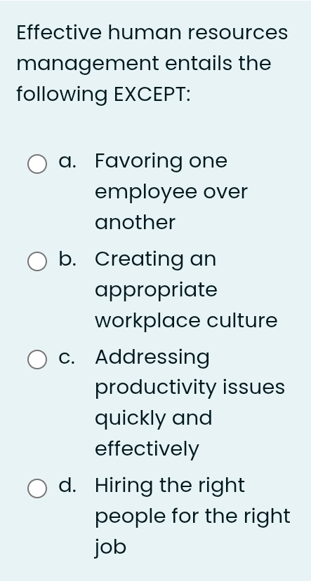 Effective human resources
management entails the
following EXCEPT:
a. Favoring one
employee over
another
b. Creating an
appropriate
workplace culture
c. Addressing
productivity issues
quickly and
effectively
d. Hiring the right
people for the right
job