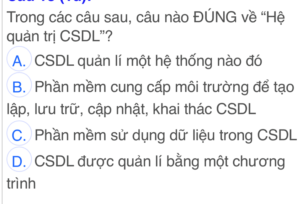 Trong các câu sau, câu nào ĐÚNG về “Hệ
quản trị CSDL"?
A. CSDL quản lí một hệ thống nào đó
B. Phần mềm cung cấp môi trường để tạo
lập, lưu trữ, cập nhật, khai thác CSDL
C. Phần mềm sử dụng dữ liệu trong CSDL
D. CSDL được quản lí bằng một chương
trình