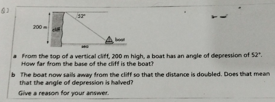 Q]
a From the top of a vertical cliff, 200 m high, a boat has an angle of depression of 52°.
How far from the base of the cliff is the boat?
b The boat now sails away from the cliff so that the distance is doubled. Does that mean
that the angle of depression is halved?
Give a reason for your answer.