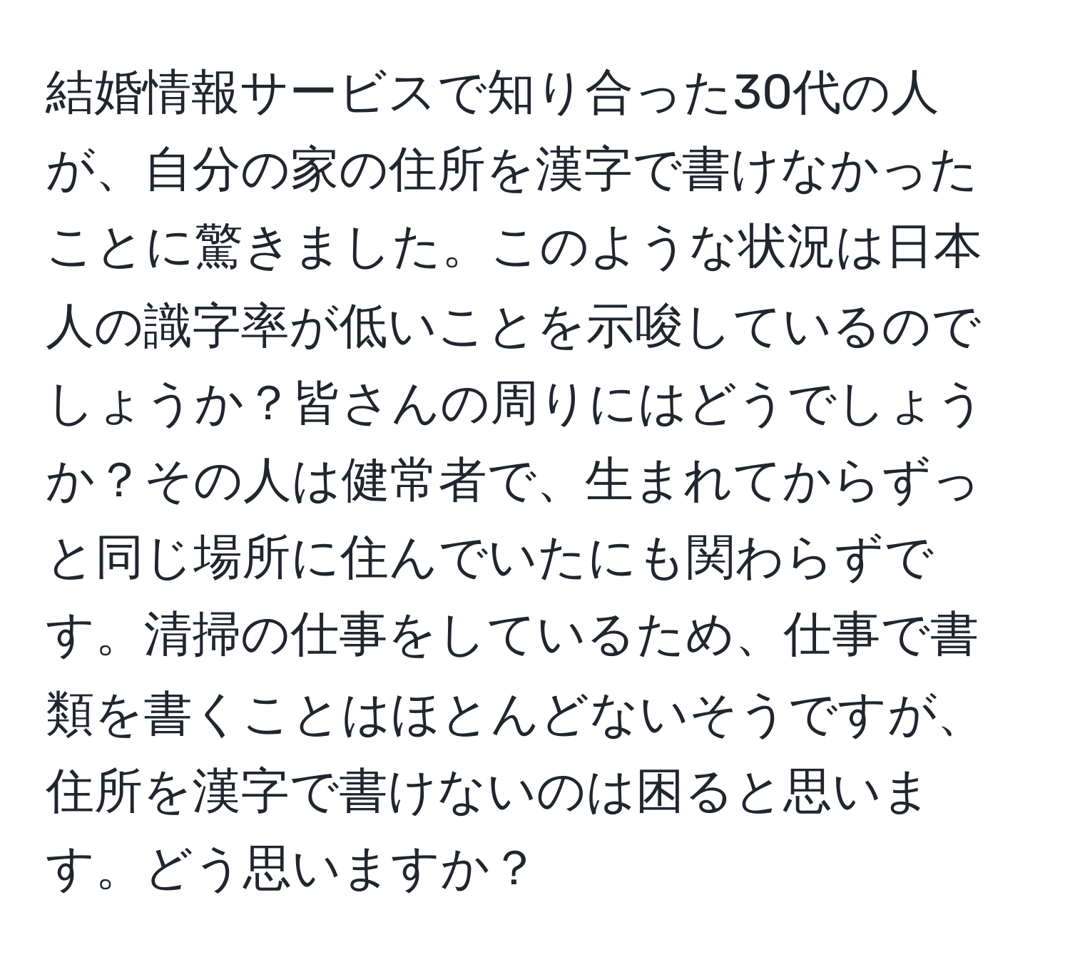 結婚情報サービスで知り合った30代の人が、自分の家の住所を漢字で書けなかったことに驚きました。このような状況は日本人の識字率が低いことを示唆しているのでしょうか？皆さんの周りにはどうでしょうか？その人は健常者で、生まれてからずっと同じ場所に住んでいたにも関わらずです。清掃の仕事をしているため、仕事で書類を書くことはほとんどないそうですが、住所を漢字で書けないのは困ると思います。どう思いますか？