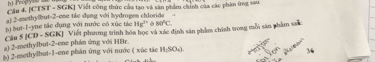 Propyne lắt 
Câu 4. [CTST - SGK] Viết công thức cấu tạo và sản phẩm chính của các phản ứng sau 
a) 2 -methylbut -2 -ene tác dụng với hydrogen chloride 
b) but -1 -yne tác dụng với nước có xúc tác Hg^(2+) Ở 80°C. 
Câu 5 [CD - SGK] Viết phương trình hóa học và xác định sản phẩm chính trong mỗi sản phẩm sau: 
a) 2 -methylbut -2 -ene phản ứng với HBr. 
b) 2 -methylbut -1 -ene phản ứng với nước ( xúc tác H_2SO_4). 36