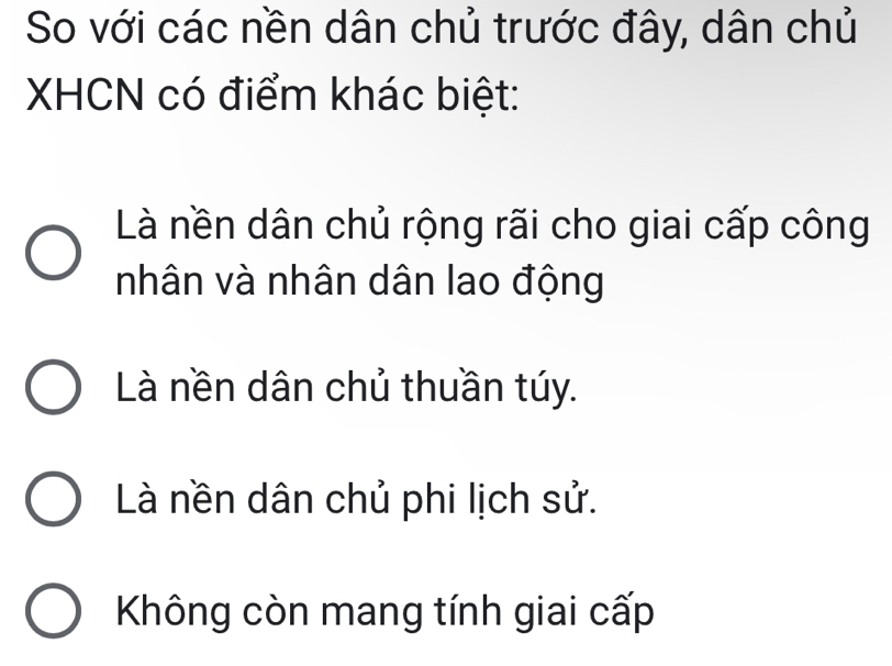 So với các nền dân chủ trước đây, dân chủ
XHCN có điểm khác biệt:
Là nền dân chủ rộng rãi cho giai cấp công
nhân và nhân dân lao động
Là nền dân chủ thuần túy.
Là nền dân chủ phi lịch sử.
Không còn mang tính giai cấp