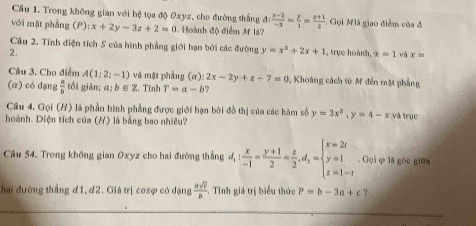 Trong không gian với hệ tọa độ Oxyz, cho đường thẳng △ : (x-2)/-3 = y/1 = (z+1)/2  Gọi Mlà giao điểm của 4 
với mặt phầng (P): x+2y-3z+2=0 Hoành độ điểm M là? 
Câu 2. Tính diện tích S của hình phẳng giới hạn bởi các đường y=x^3+2x+1
2. , trục hoành, x=1 và x=
Câu 3. Cho điểm A(1;2;-1) và mặt phầng (α): 2x-2y+z-7=0 , Khoảng cách từ M đến mặt phầng 
(α) có dạng  a/b  tối giàn; a;b∈ Z. Tính T=a-b ? 
Câu 4. Gọi (H) là phần hình phầng được giới hạn bởi đồ thị của các hàm số y=3x^2, y=4-x và trục 
hoành. Diện tích của (H) là bằng bao nhiêu? 
Câu 54. Trong không gian Oxyz cho hai đường thẳng d_1: X/-1 = (y+1)/2 = z/2 , d_2=beginarrayl x=2t y=1 z=1-tendarray.. Gọi φ là góc giữa 
hai đường thẳng d1, d2. Giả trị cosợ có dạng  asqrt(c)/b . Tính giá trị biểu thức P=b-3a+c ?