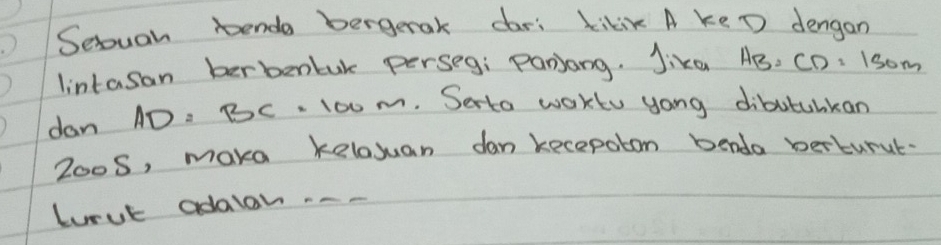 Seouan bende bergerak dari kikix A keD dengan 
lintasan berbenbuk perseg: Panjang. Jika AB, CD, 1som
dan AD. BC. 100m. Serto wokto yong dibutuhkan 
Zoo5, make kelosuan dan kecepotom benda berturut 
Lorut adaon --