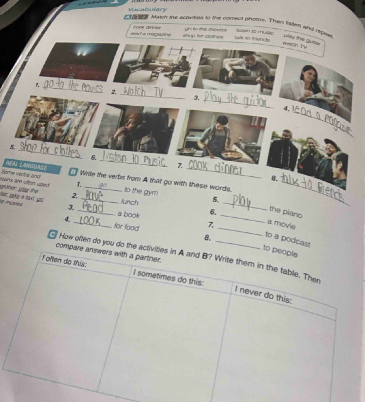 Vocabulary
Cte Match the activities to the correct photos. Then listen and repeat play the guitar
cook dinner go to the movies listen to music
read a magazine shop for clothes talk to friends
watch TV
1._
2,_
3.
_
_
4.
5.
_
6._
REAL LANGUAGE
7.
_
8.
Some verbs and Write the verbs from A that go with these words._
ouns are often used 1. _to the gym
gether, play the
Itar, takə a taxi, go 2._
lunch
5.
_
e movies 3. _a book
6.
_the piano
7.
a movie
4. _for food 8._
to a podcast
compa
How often do you do the ac