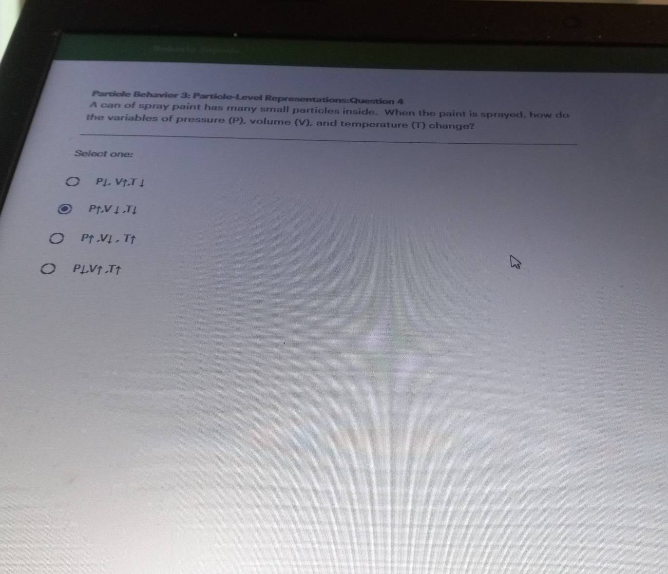 Particle Behavior 3: Particle-Level Representations:Question 4
A can of spray paint has many small particles inside. When the paint is sprayed, how do
the variables of pressure (P), volume (V), and temperature (T) change?
Select one:
P⊥ Vuparrow .Tdownarrow
Puparrow , Vdownarrow , Tdownarrow
Puparrow , Vdownarrow , Tuparrow
P_Vuparrow ,Tuparrow 