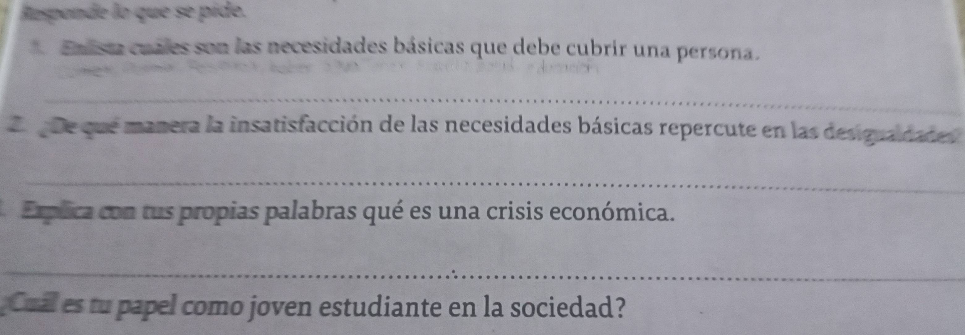 Responde lo que se pide. 
Emlista cuales son las necesidades básicas que debe cubrir una persona. 
_ 
Le que que manera la insatisfacción de las necesidades básicas repercute en las desiguaidades 
_ 
Explica con tus propias palabras qué es una crisis económica. 
_ 
Cual es tu papel como joven estudiante en la sociedad?