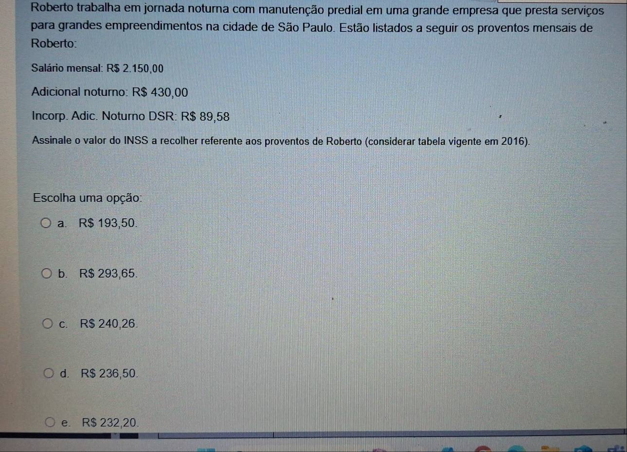 Roberto trabalha em jornada noturna com manutenção predial em uma grande empresa que presta serviços
para grandes empreendimentos na cidade de São Paulo. Estão listados a seguir os proventos mensais de
Roberto:
Salário mensal: R$ 2.150,00
Adicional noturno: R$ 430,00
Incorp. Adic. Noturno DSR: R$ 89,58
Assinale o valor do INSS a recolher referente aos proventos de Roberto (considerar tabela vigente em 2016).
Escolha uma opção:
a. R$ 193,50.
b. R$ 293,65.
c. R$ 240,26.
d. R$ 236,50.
e. R$ 232,20.