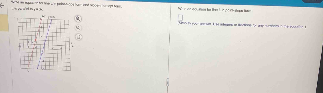 Write an equation for line L in point-slope form and slope-intercept form. Write an equation for line L in point-slope form.
L is parallel to y=3x.
(Simplify your answer. Use integers or fractions for any numbers in the equation.)