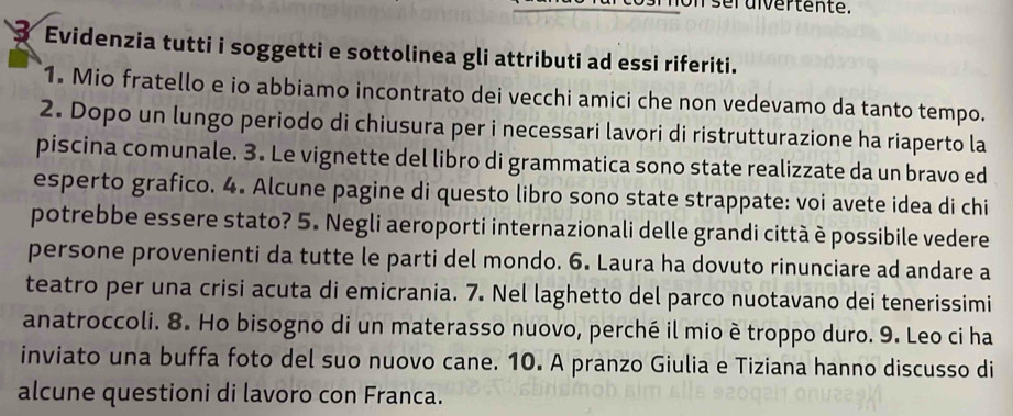 seruivertente. 
Evidenzia tutti i soggetti e sottolinea gli attributi ad essi riferiti. 
1. Mio fratello e io abbiamo incontrato dei vecchi amici che non vedevamo da tanto tempo. 
2. Dopo un lungo periodo di chiusura per i necessari lavori di ristrutturazione ha riaperto la 
piscina comunale. 3. Le vignette del libro di grammatica sono state realizzate da un bravo ed 
esperto grafico. 4. Alcune pagine di questo libro sono state strappate: voi avete idea di chi 
potrebbe essere stato? 5. Negli aeroporti internazionali delle grandi città è possibile vedere 
persone provenienti da tutte le parti del mondo. 6. Laura ha dovuto rinunciare ad andare a 
teatro per una crisi acuta di emicrania. 7. Nel laghetto del parco nuotavano dei tenerissimi 
anatroccoli. 8. Ho bisogno di un materasso nuovo, perché il mio è troppo duro. 9. Leo ci ha 
inviato una buffa foto del suo nuovo cane. 10. A pranzo Giulia e Tiziana hanno discusso di 
alcune questioni di lavoro con Franca.