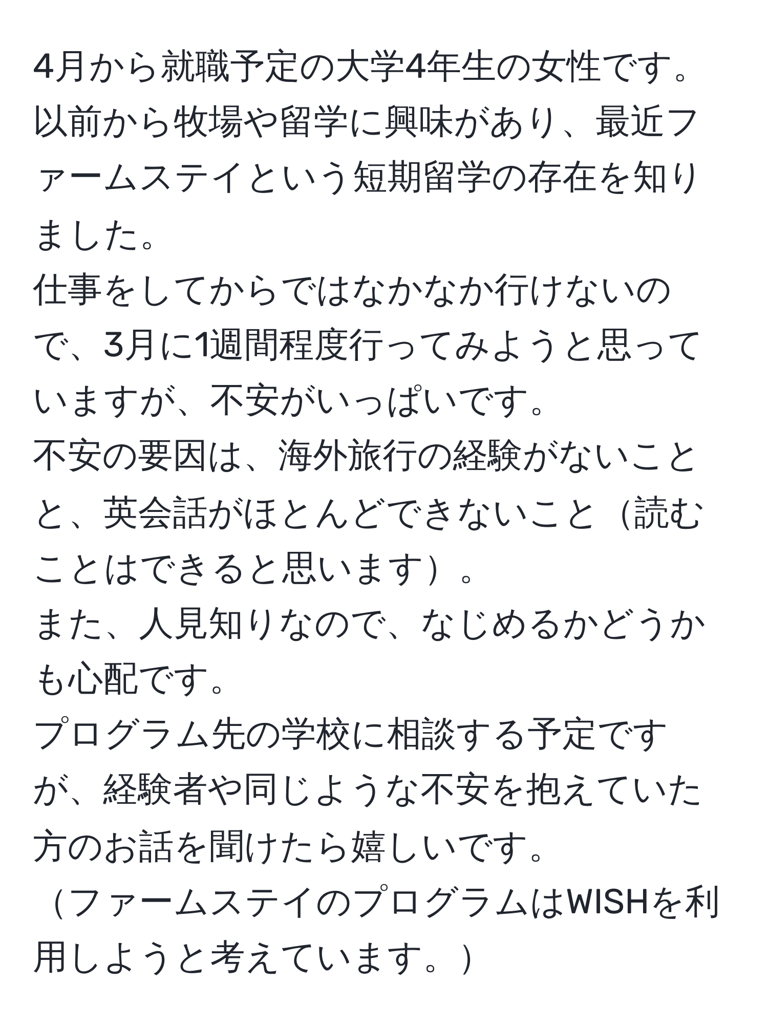 4月から就職予定の大学4年生の女性です。  
以前から牧場や留学に興味があり、最近ファームステイという短期留学の存在を知りました。  
仕事をしてからではなかなか行けないので、3月に1週間程度行ってみようと思っていますが、不安がいっぱいです。  
不安の要因は、海外旅行の経験がないことと、英会話がほとんどできないこと読むことはできると思います。  
また、人見知りなので、なじめるかどうかも心配です。  
プログラム先の学校に相談する予定ですが、経験者や同じような不安を抱えていた方のお話を聞けたら嬉しいです。  
ファームステイのプログラムはWISHを利用しようと考えています。