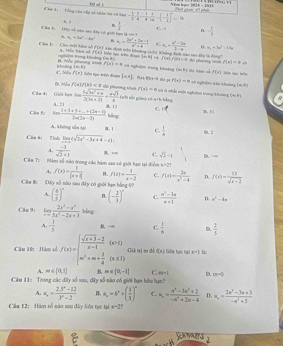 Đề số 1 Năm học: 2024 ~ 2025
Câu 1: Tổng của cấp số nhân lủì vô hạn - 1/2 , 1/4 ,- 1/8 , 1/16 ...(- 1/2 )^n... Thời gian: 45 phút
là
A. [
B、  1/2  C. -1 - 1/3 
D.
Câu 2: Dãy số não sau đây có giới hạn là +∞?
A. u_n=3n^3-4n^3 B. u_n= (2n^2+2n-1)/n^3+4  C. u_n= (n^2-2n)/2-n  D. u_n=3n^2-13n
Câu 3: Cho một hàm số f(x) xác định trên khoảng (a;b). Khẳng định nào sau đây là đùng?
A. Nếu hàm số f(x) liên tục trên đoạn
nghiệm trong khoảng (a;b). [a;b] và f(a).f(b)<0</tex> thì phương trình f(x)=0 có
B. Nếu phương trình
khoảng (a;b) f(x)=0 có nghiệm trong khoảng (a;b) thì hàm số f(x) liên tục trên
C. Nếu f(x) liên tục trên đoạn [a;b];f(a).f(b)=0 thì pt f(x)=0 có nghiệm trên khoáng
(a;b)
D. Nếu f(a)f(b)<0</tex> thì phương trình f(x)=0 có ít nhất một nghiệm trong khoảng (a;b).
Câu 4: Giới hạn lim  (5sqrt(3n^2+n))/2(3n+2) = asqrt(3)/b  (a/b tối giản) có a+b bằng
A. 21 B. 1 1 C. 1
Câu 5: lim  (1+3+5+...+(2n-1))/2n(2n-3)  bằng: D. 51
A. không tồn tại B. l C.  1/4  D. 2
Câu 6: Tính limlimits _xto +∈fty (sqrt(2x^2-3x+4)-x):
A.  (-3)/sqrt(2)+1  B. +∈fty C. sqrt(2)-1 D. -∞
Câu 7: Hàm số nào trong các hàm sau có giới hạn tại điểm x=2 2
A. f(x)= 1/|x+1|  B. f(x)= 1/x-2  C. f(x)= 2x/x^2-4  D. f(x)= 13/sqrt(x-2) 
Câu 8: Dãy số nào sau đây có giới hạn bằng 0?
B.
A. ( 6/5 )^n (- 2/3 )^n C.  (n^3-3n)/n+1  D. n^2-4n
Câu 9: limlimits _xto 1 (2x^2-x^3)/5x^2-2x+3  bằng:
A. - 1/5  B. -∞ C.  1/6  D.  2/5 
Câu 10: Hàm số f(x)=beginarrayl  (sqrt(x+3)-2)/x-1 (x>1) m^2+m+ 1/4 (x≤ 1)endarray. Giá trị m đề f(x) liên tục tại x=1 là:
A. m∈  0;1 B. m∈  0;-1 C. m=1
D. m=0
Câu 11: Trong các dãy số sau, dãy số nào có giới hạn hữu hạn?
A. u_n= (2.5^n-12)/3^n-2  B. u_n=6^n+( 1/3 )^n C. u_n= (n^4-3n^3+2)/-n^4+2n-4  D. u_n= (2n^3-3n+3)/-n^2+5 
Câu 12: Hàm số nào sau dây liên tục tại x=2 ?