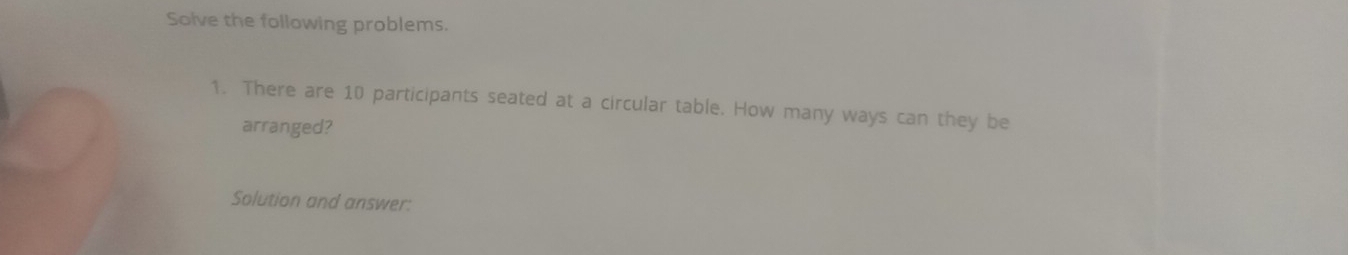 Solve the following problems. 
1. There are 10 participants seated at a circular table. How many ways can they be 
arranged? 
Solution and answer: