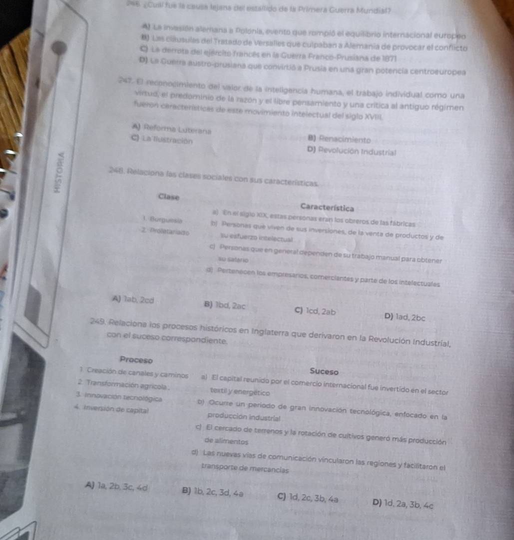 246 ¿Cual fue la causa lejana del estallido de la Primera Guerra Mundial?
A) La invasión alemana a Polonia, evento que rompió el equilibrio internacional europeo
) Las cláusulas del Tratado de Versalles que culpaban a Alemania de provocar el conflicto
C) La derrota del ejército francês en la Guerra Franco-Prusiana de 1871
D) La Guerra austro-prusiana que convirtió a Prusia en una gran potencía centroeuropea
247. El reconocimiento del vaior de la inteligencia humana, el trabajo individual como una
virtud, el predominio de la razón y el libre pensamiento y una crítica al antiguo régimen
fueron características de este movimiento intelectual del siglo XVIII.
A) Reforma Luterana B) Renacimiento
C) La liustración D) Revolución Industrial
248. Relaciona las clases sociales con sus características
Clase Característica
a) En el siglo XIX, estas personas eran los obreros de las fábricas
1. Burguesia b) Personas que viven de sus inversiones, de la venta de productos y de
2. Proletariaio su esfuerzo utelectual
c) Personas que en general dependen de su trabajo manual para obtener
su satário
d) Pertenecen los empresarios, comerciantes y parte de los intelectuales
A) 1ab, 2cd B) 1bd, 2ac C) 1cd, 2ab D) 1ad, 2bc
249. Relaciona los procesos históricos en Inglaterra que derivaron en la Revolución Industrial,
con el suceso correspondiente.
Proceso Suceso
1. Creación de canales y caminos a) El capital reunido por el comercio internacional fue invertido en el sector
2. Transformación agricola textil y energético
3. Innovación tecnológica b) Ocurre un periodo de gran innovación tecnológica, enfocado en la
4. Inversión de capital producción industrial
c) El cercado de terrenos y la rotación de cultivos generó más producción
de alimentos
d) Las nuevas vías de comunicación vincularon las regiones y facilitaron el
transporte de mercancias
A) 1a, 2b, 3c, 4d B) 1b, 2c, 3d, 4a C) 1d, 2c, 3b, 4a D) 1d, 2a, 3b, 4c