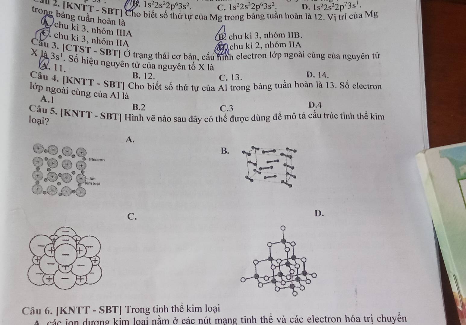 D. 1s^22s^22p^63s^2. C. 1s^22s^32p^63s^2. D. 1s^22s^22p^73s^1. 
au 2. [KNTT - SBT ] Cho biết số thứ tự của Mg trong bảng tuần hoàn là 12. Vị trí của Mg
trong bảng tuần hoàn là
A chu kì 3, nhóm IIIA
B chu kì 3, nhóm IIB.
chu kì 3, nhóm IIA
chu kì 2, nhóm IIA
Cầu 3. [CTST - SBT] Ở trạng thái cơ bản, cấu hình electron lớp ngoài cùng của nguyên tử
x là 3s^1. Số hiệu nguyên tử của nguyên tố X là
A. 11.
B. 12. C. 13. D. 14.
Câu 4. [KNTT - SBT] Cho biết số thứ tự của Al trong bảng tuần hoàn là 13. Số electron
lớp ngoài cùng của Al là
A. 1
B. 2 C. 3 D. 4
Câu 5. [KNTT - SBT ] Hình vẽ nào sau đây có thể được dùng để mô tả cấu trúc tinh thể kim
loại?
A.
B.
C.
D.
Câu 6. [KNTT - SBT] Trong tinh thể kim loại
A các jon dượng kim loai nằm ở các nút mạng tinh thể và các electron hóa trị chuyền