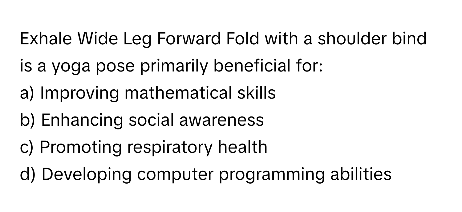 Exhale Wide Leg Forward Fold with a shoulder bind is a yoga pose primarily beneficial for:

a) Improving mathematical skills 
b) Enhancing social awareness 
c) Promoting respiratory health 
d) Developing computer programming abilities