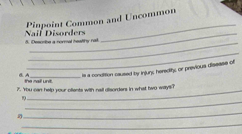 Pinpoint Common and Uncommon 
Nail Disorders 
5. Describe a normal healthy nail. 
_ 
_ 
B、 A_ 
Is a condition caused by injury, heredity, or previous disease of 
the nail unit. 
7. You can help your clients with nail disorders in what two ways? 
_ 
1) 
2) 
_ 
_