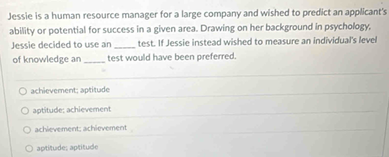 Jessie is a human resource manager for a large company and wished to predict an applicant's
ability or potential for success in a given area. Drawing on her background in psychology,
Jessie decided to use an _test. If Jessie instead wished to measure an individual's level
of knowledge an _test would have been preferred.
achievement; aptitude
aptitude; achievement
achievement; achievement
aptitude; aptitude