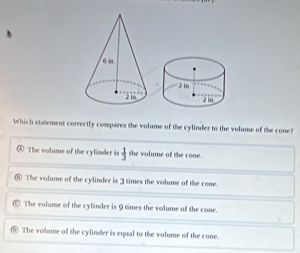 Which statement correctly compares the volume of the cylinder to the volume of the cone?
The volume of the cylinder is  1/3  the volume of the cone.
The volume of the cylinder is 3 times the volume of the cone.
The volume of the cylinder is 9 times the volume of the cone.
The volume of the cylinder is equal to the volume of the cone.