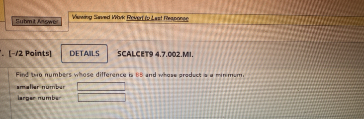 Submit Answer Viewing Saved Work Revert to Last Response 
. [−/2 Points] DETAILS SCALCET9 4.7.002.MI. 
Find two numbers whose difference is 88 and whose product is a minimum. 
smaller number 
larger number