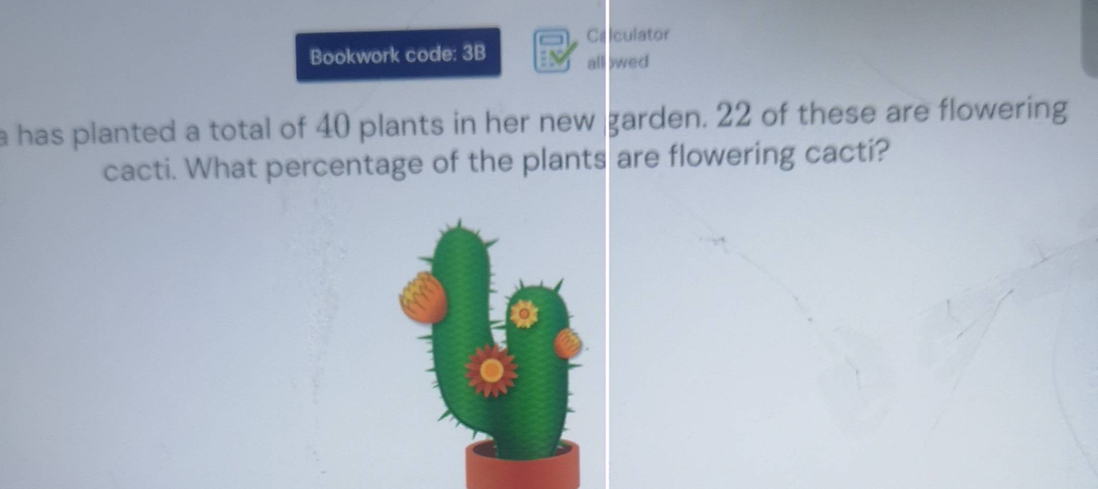 Celculator 
Bookwork code: 3B 
all owed 
a has planted a total of 40 plants in her new . garden. 22 of these are flowering 
cacti. What percentage of the plants are flowering cacti?