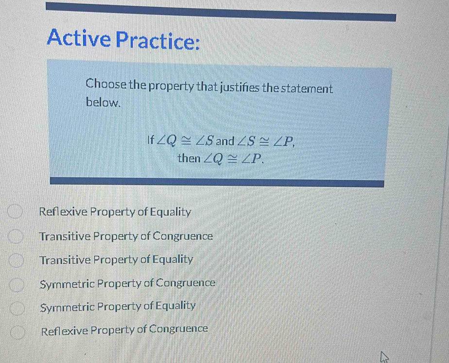 Active Practice:
Choose the property that justifies the statement
below.
If ∠ Q≌ ∠ S and ∠ S≌ ∠ P, 
then ∠ Q≌ ∠ P.
Reflexive Property of Equality
Transitive Property of Congruence
Transitive Property of Equality
Symmetric Property of Congruence
Symmetric Property of Equality
Reflexive Property of Congruence