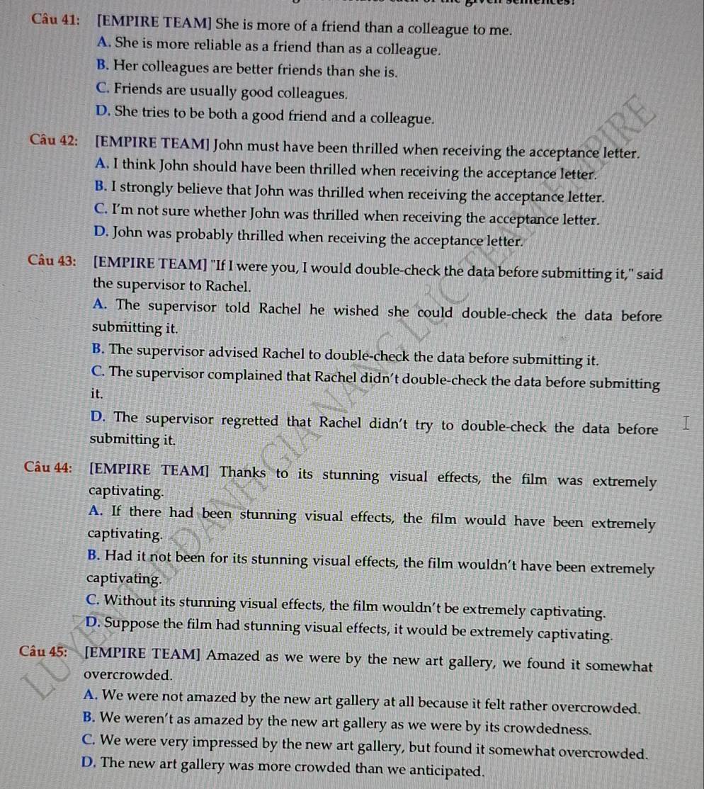 [EMPIRE TEAM] She is more of a friend than a colleague to me.
A. She is more reliable as a friend than as a colleague.
B. Her colleagues are better friends than she is.
C. Friends are usually good colleagues.
D. She tries to be both a good friend and a colleague.
Câu 42: [EMPIRE TEAM] John must have been thrilled when receiving the acceptance letter.
A. I think John should have been thrilled when receiving the acceptance letter.
B. I strongly believe that John was thrilled when receiving the acceptance letter.
C. I’m not sure whether John was thrilled when receiving the acceptance letter.
D. John was probably thrilled when receiving the acceptance letter.
Câu 43: [EMPIRE TEAM] "If I were you, I would double-check the data before submitting it," said
the supervisor to Rachel.
A. The supervisor told Rachel he wished she could double-check the data before
submitting it.
B. The supervisor advised Rachel to double-check the data before submitting it.
C. The supervisor complained that Rachel didn’t double-check the data before submitting
it.
D. The supervisor regretted that Rachel didn't try to double-check the data before
submitting it.
Câu 44: [EMPIRE TEAM] Thanks to its stunning visual effects, the film was extremely
captivating.
A. If there had been stunning visual effects, the film would have been extremely
captivating.
B. Had it not been for its stunning visual effects, the film wouldn’t have been extremely
captivating.
C. Without its stunning visual effects, the film wouldn’t be extremely captivating.
D. Suppose the film had stunning visual effects, it would be extremely captivating.
Câu 45: [EMPIRE TEAM] Amazed as we were by the new art gallery, we found it somewhat
overcrowded.
A. We were not amazed by the new art gallery at all because it felt rather overcrowded.
B. We weren’t as amazed by the new art gallery as we were by its crowdedness.
C. We were very impressed by the new art gallery, but found it somewhat overcrowded.
D. The new art gallery was more crowded than we anticipated.