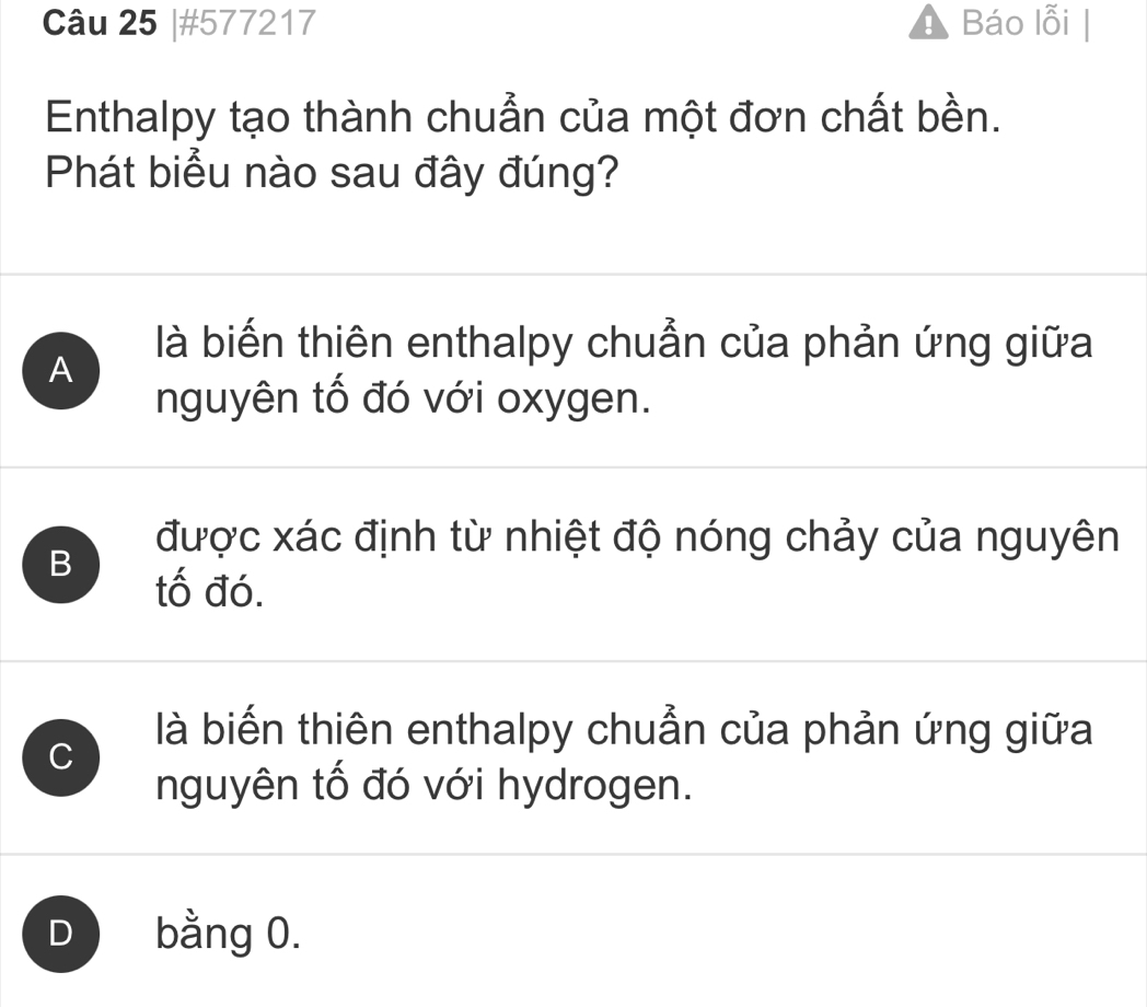 #577217 Báo lỗi |
Enthalpy tạo thành chuẩn của một đơn chất bền.
Phát biểu nào sau đây đúng?
là biến thiên enthalpy chuẩn của phản ứng giữa
A
nguyên tố đó với oxygen.
B
được xác định từ nhiệt độ nóng chảy của nguyên
tố đó.
C
là biến thiên enthalpy chuẩn của phản ứng giữa
nguyên tố đó với hydrogen.
D bằng 0.