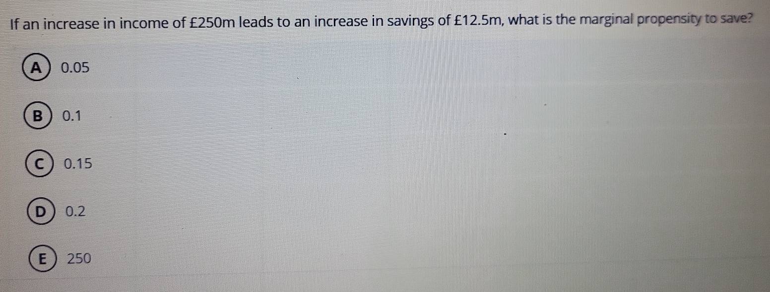 If an increase in income of £250m leads to an increase in savings of £12.5m, what is the marginal propensity to save?
A 0.05
B 0.1
C 0.15
D 0.2
E 250