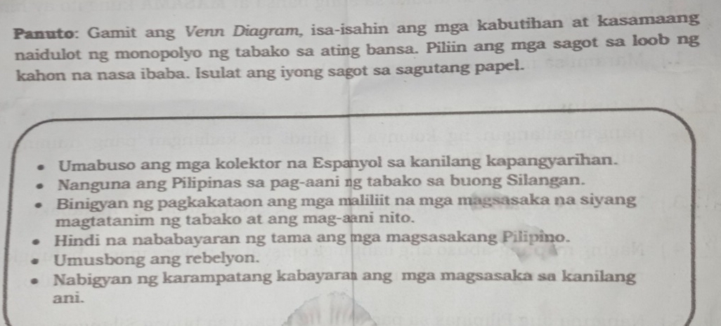 Panuto: Gamit ang Venn Diagram, isa-isahin ang mga kabutihan at kasamaang
naidulot ng monopolyo ng tabako sa ating bansa. Piliin ang mga sagot sa loob ng
kahon na nasa ibaba. Isulat ang iyong sagot sa sagutang papel.
Umabuso ang mga kolektor na Espæyol sa kanilang kapangyarihan.
Nanguna ang Pilipinas sa pag-aani ng tabako sa buong Silangan.
Binigyan ng pagkakataon ang mga maliliit na mga magsasaka na siyang
magtatanim ng tabako at ang mag-ani nito.
Hindi na nababayaran ng tama ang nga magsasakang Pilipino.
Umusbong ang rebelyon.
Nabigyan ng karampatang kabayara ang mga magsasaka sa kanilang
ani.