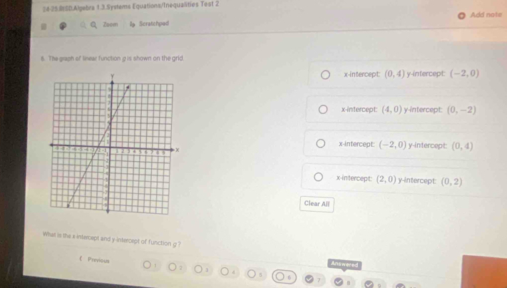 24-25.0SD.Algebra 1.3.Systems Equations/Inequalities Test 2
Zoom la Scratchped Add note
6. The graph of linear function g is shown on the grid.
x-intercept: (0,4) y-intercept: (-2,0)
x-intercept: (4,0) y-intercept: (0,-2)
x-intercept: (-2,0)
y-intercept: (0,4)
x-intercept: (2,0) y-intercept: (0,2)
Clear All
What is the x-intercept and y-intercept of function g?
《 Previous 1 7
Answered