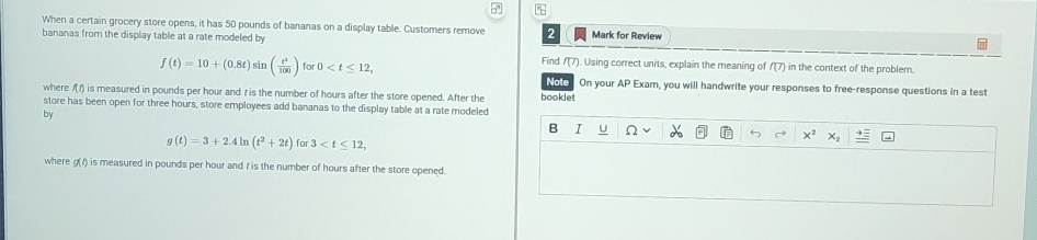 When a certain grocery store opens, it has 50 pounds of bananas on a display table. Customers remove Mark for Review 
bananas from the display table at a rate modeled by
f(t)=10+(0.8t)sin ( t^3/100 ) for 0 , Find f(7). Using correct units, explain the meaning of f(7) in the context of the problem. 
Noto On your AP Exam, you will handwrite your responses to free-response questions in a test 
where /(r) is measured in pounds per hour and r is the number of hours after the store opened. After the booklet 
store has been open for three hours, store employees add bananas to the display table at a rate modeled 
by 
B I U
g(t)=3+2.4ln (t^2+2t) for 3 ,
x^2
where g(/) is measured in pounds per hour and t is the number of hours after the store opened.