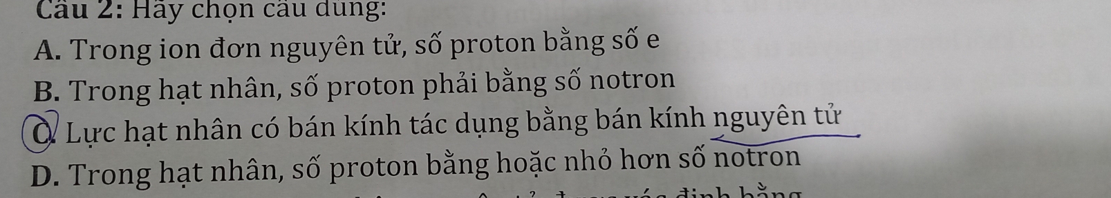 Cầu 2: Hãy chọn cầu dùng:
A. Trong ion đơn nguyên tử, số proton bằng số e
B. Trong hạt nhân, số proton phải bằng số notron
Ở Lực hạt nhân có bán kính tác dụng bằng bán kính nguyên tử
D. Trong hạt nhân, số proton bằng hoặc nhỏ hơn số notron