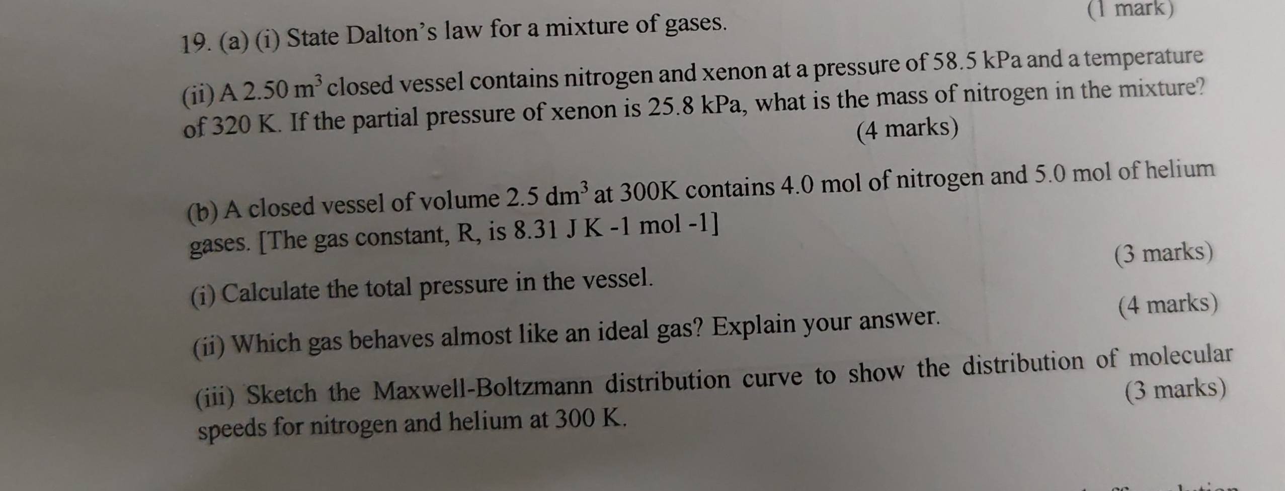 State Dalton’s law for a mixture of gases. 
(1 mark) 
(ii) A2.50m^3 closed vessel contains nitrogen and xenon at a pressure of 58.5 kPa and a temperature 
of 320 K. If the partial pressure of xenon is 25.8 kPa, what is the mass of nitrogen in the mixture? 
(4 marks) 
(b) A closed vessel of volume 2.5dm^3 at 300K contains 4.0 mol of nitrogen and 5.0 mol of helium 
gases. [The gas constant, R, is 8.31 J K -1 mol -1]
(i) Calculate the total pressure in the vessel. (3 marks) 
(ii) Which gas behaves almost like an ideal gas? Explain your answer. (4 marks) 
(iii) Sketch the Maxwell-Boltzmann distribution curve to show the distribution of molecular 
(3 marks) 
speeds for nitrogen and helium at 300 K.