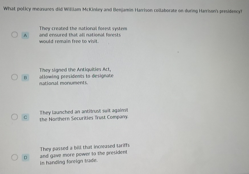 What policy measures did William McKinley and Benjamin Harrison collaborate on during Harrison's presidency?
They created the national forest system
A and ensured that all national forests
would remain free to visit.
They signed the Antiquities Act,
B allowing presidents to designate
national monuments.
They launched an antitrust suit against
C the Northern Securities Trust Company.
They passed a bill that increased tariffs
D and gave more power to the president
in handing foreign trade.