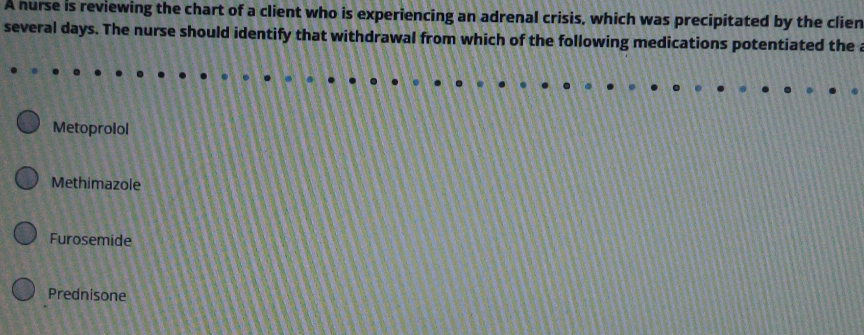 A nurse is reviewing the chart of a client who is experiencing an adrenal crisis, which was precipitated by the clien
several days. The nurse should identify that withdrawal from which of the following medications potentiated the a
Metoprolol
Methimazole
Furosemide
Prednisone